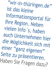 �wir-in-th�ringen.de� ist das kleine Informationsportal f�r Ihre Region. Neben vielen Info�s, haben auch Unternehmen hier die M�glichkeit sich mit einer �ganz eigenen� Seite zu pr�sentieren. Haben Sie Fragen dazu?